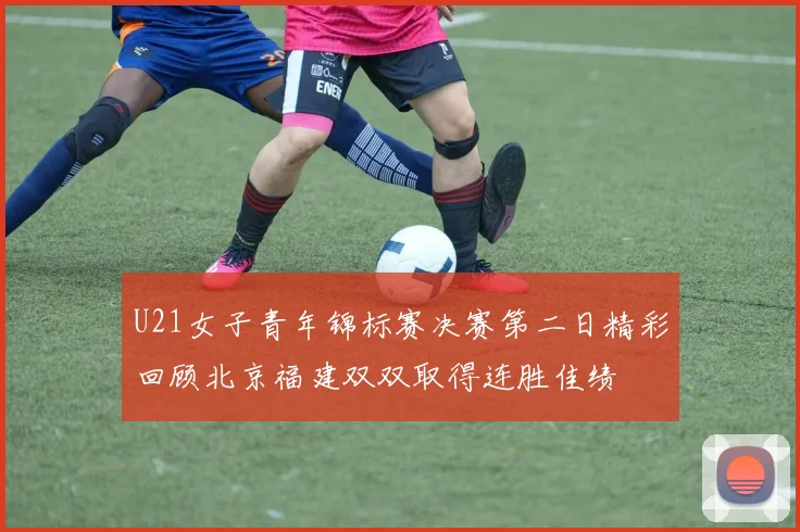 U21女子青年锦标赛决赛第二日精彩回顾北京福建双双取得连胜佳绩