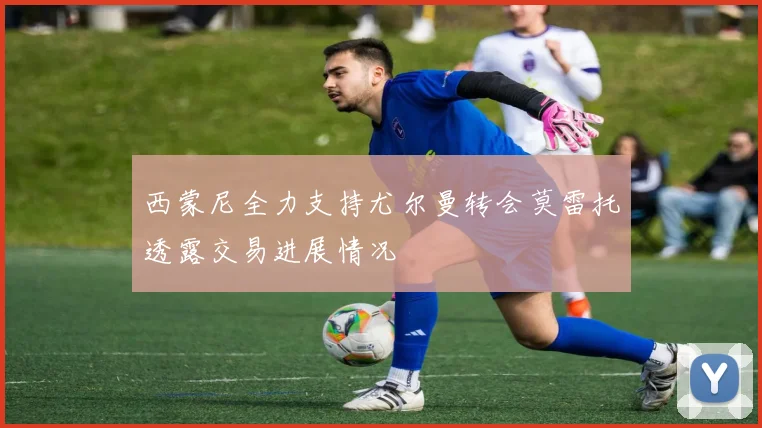 西蒙尼全力支持尤尔曼转会莫雷托透露交易进展情况