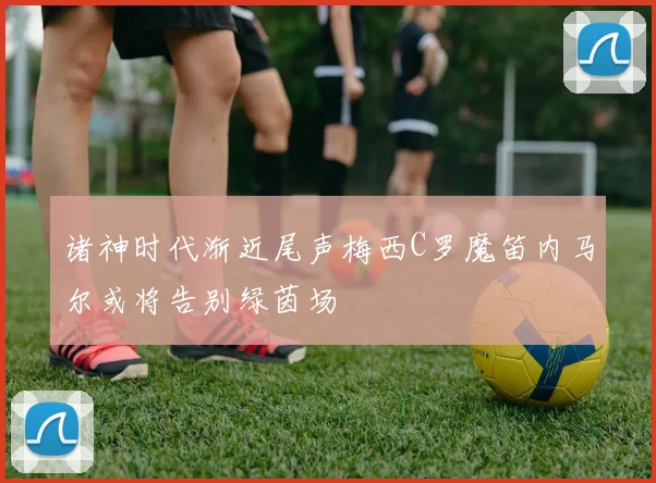 诸神时代渐近尾声梅西C罗魔笛内马尔或将告别绿茵场