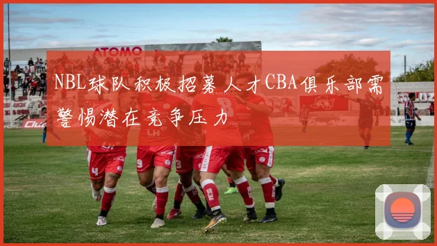 NBL球队积极招募人才CBA俱乐部需警惕潜在竞争压力