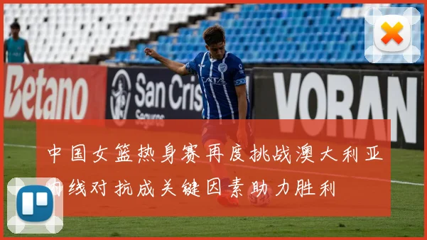 中国女篮热身赛再度挑战澳大利亚内线对抗成关键因素助力胜利