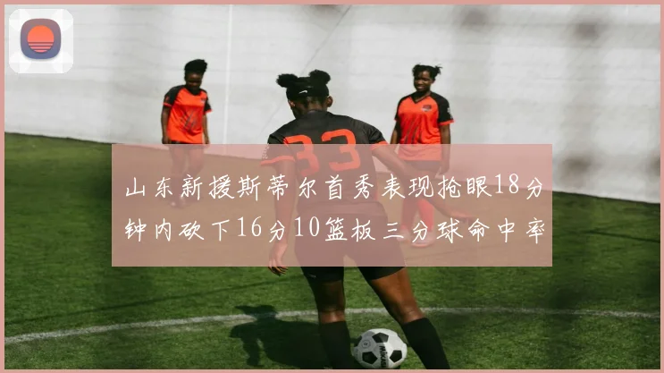 山东新援斯蒂尔首秀表现抢眼18分钟内砍下16分10篮板三分球命中率高达66