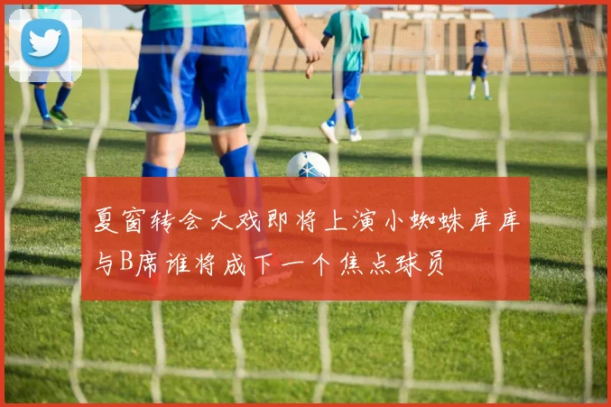 夏窗转会大戏即将上演小蜘蛛库库与B席谁将成下一个焦点球员