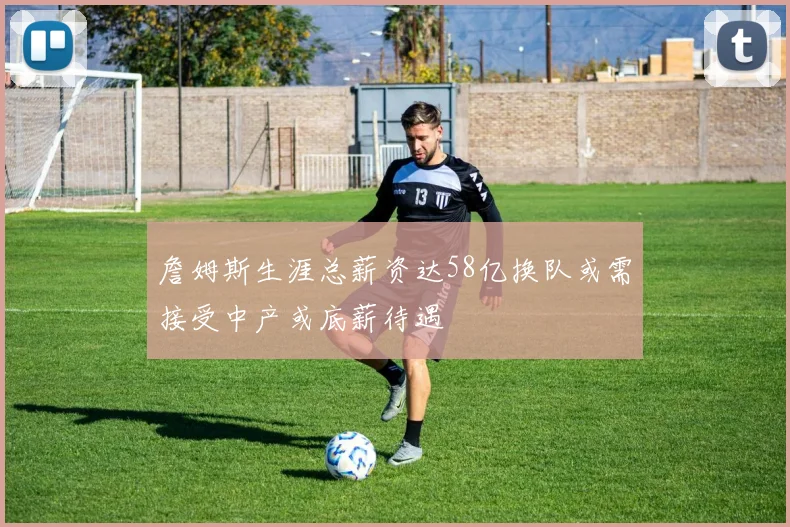 詹姆斯生涯总薪资达58亿换队或需接受中产或底薪待遇