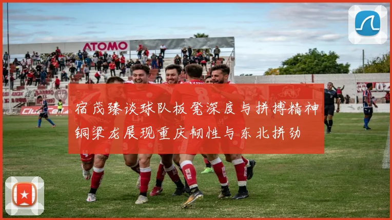 宿茂臻谈球队板凳深度与拼搏精神铜梁龙展现重庆韧性与东北拼劲