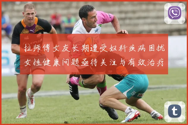 拉师傅女友长期遭受妇科疾病困扰女性健康问题亟待关注与有效治疗方案