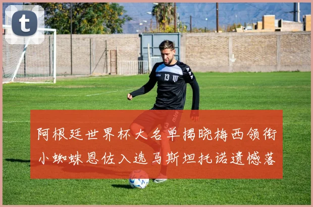 阿根廷世界杯大名单揭晓梅西领衔小蜘蛛恩佐入选马斯坦托诺遗憾落选