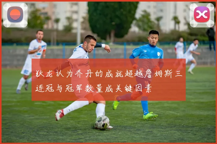 狄龙认为乔丹的成就超越詹姆斯三连冠与冠军数量成关键因素