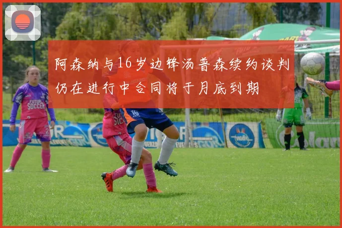 阿森纳与16岁边锋汤普森续约谈判仍在进行中合同将于月底到期
