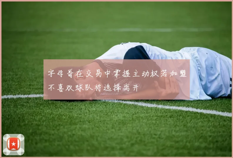 字母哥在交易中掌握主动权若加盟不喜欢球队将选择离开