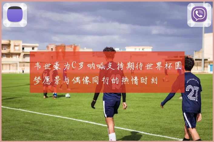 韦世豪为C罗呐喊支持期待世界杯圆梦愿景与偶像同行的热情时刻