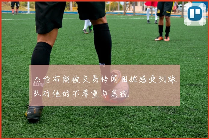 杰伦布朗被交易传闻困扰感受到球队对他的不尊重与忽视