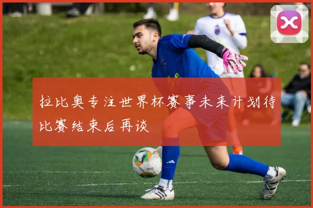 拉比奥专注世界杯赛事未来计划待比赛结束后再谈