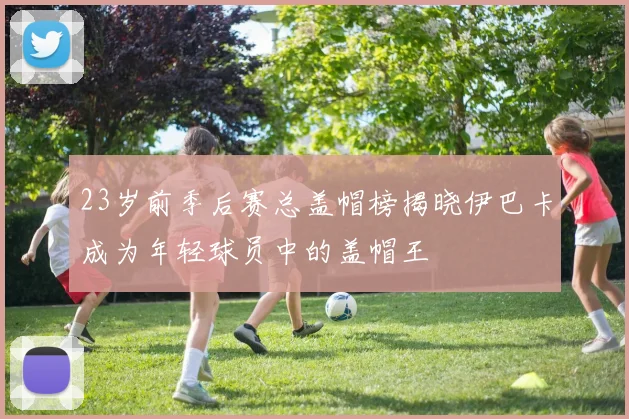 23岁前季后赛总盖帽榜揭晓伊巴卡成为年轻球员中的盖帽王