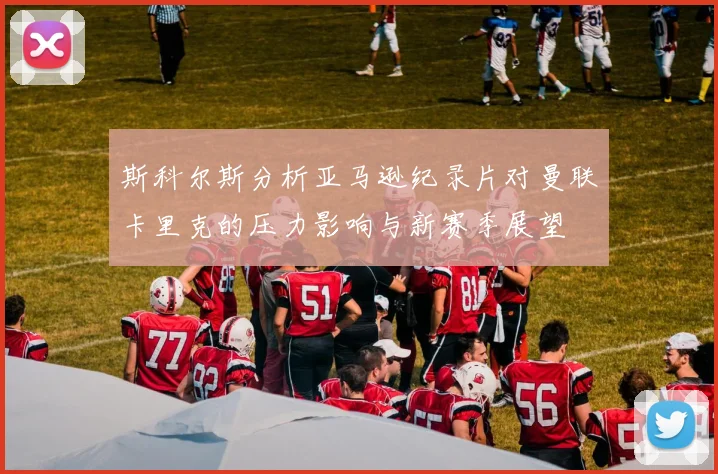斯科尔斯分析亚马逊纪录片对曼联卡里克的压力影响与新赛季展望