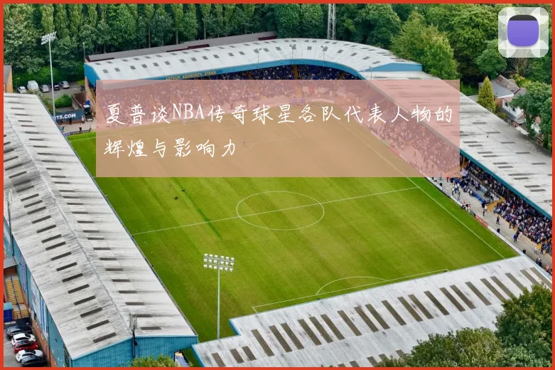 夏普谈NBA传奇球星各队代表人物的辉煌与影响力