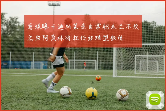 意媒曝卡迪纳莱亲自掌舵米兰不设总监阿莫林将担任经理型教练