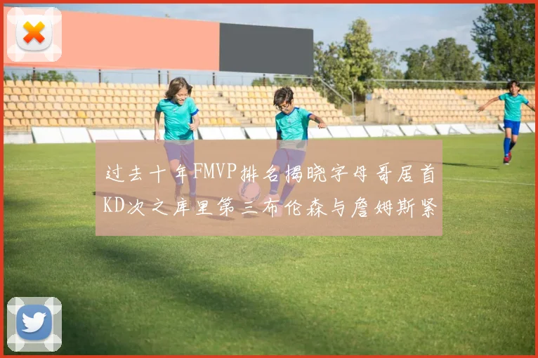 过去十年FMVP排名揭晓字母哥居首KD次之库里第三布伦森与詹姆斯紧随其后