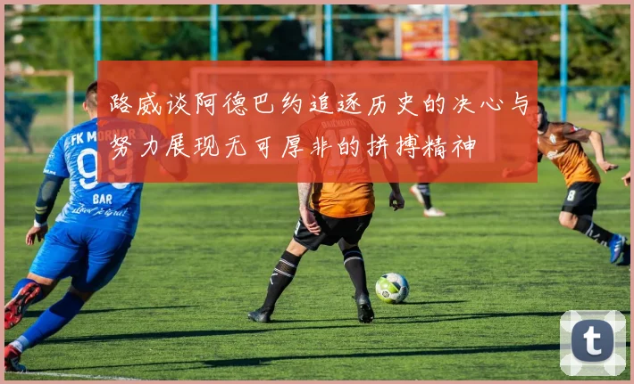 路威谈阿德巴约追逐历史的决心与努力展现无可厚非的拼搏精神