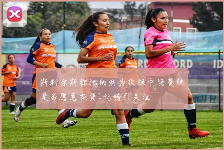 斯科尔斯称托纳利为顶级中场曼联是否愿意花费1亿镑引关注