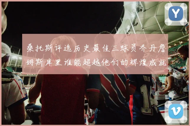 桑托斯评选历史最佳三球员乔丹詹姆斯库里谁能超越他们的辉煌成就