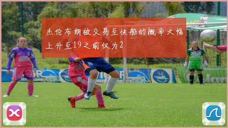杰伦布朗被交易至快船的概率大幅上升至19之前仅为2
