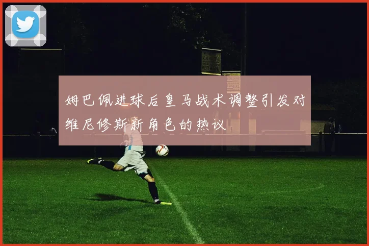 姆巴佩进球后皇马战术调整引发对维尼修斯新角色的热议