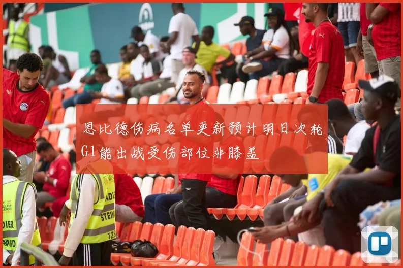 恩比德伤病名单更新预计明日次轮G1能出战受伤部位非膝盖